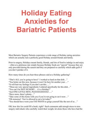 Holiday Eating
Anxieties for
Bariatric Patients
Most Bariatric Surgery Patients experience a wide range of Holiday eating anxieties
which can actually ruin a perfectly good Holiday around friends and family.
Prior to surgery, Holidays meant family, friends, and lots of food to indulge in and enjoy
– often at a glutinous rate simply because Holiday foods are “special” because they are
only provided during the season and they are prepared so carefully which adds guilt if
you don’t partake of it.
How many times do you hear these phrases said at a Holiday gathering?
“That’s ALL you’re going to have? I worked so hard on that dish…”
“You better eat this now, because it won’t be here for another year….”
“It will hurt my feelings if you don’t eat this…..”
“These are very special ingredients I ordered specifically for this dish…”
“You can’t be NOT HUNGRY… it’s a Holiday!”
“Just ONE LITTLE BITE, PLEEEEEZEEEEZ…..”
“Have more, there’s plenty…”
“Take some of this home with you if you’re not going to eat it now…”
“Oh nonsense! You’re allowed to eat a lot today!”
“You should have worn your FAT PANTS to gorge yourself like the rest of us…”
OH, how this list could fill a book, right? Such comments add enough stress to non-
surgery individuals who carefully watch their weight, let alone those who have had the
 
