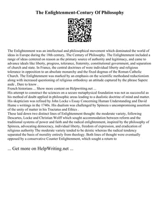 The Enlightenment-Century Of Philosophy
The Enlightenment was an intellectual and philosophical movement which dominated the world of
ideas in Europe during the 18th century, The Century of Philosophy. The Enlightenment included a
range of ideas centered on reason as the primary source of authority and legitimacy, and came to
advance ideals like liberty, progress, tolerance, fraternity, constitutional government, and separation
of church and state. In France, the central doctrines of were individual liberty and religious
tolerance in opposition to an absolute monarchy and the fixed dogmas of the Roman Catholic
Church. The Enlightenment was marked by an emphasis on the scientific methodand reductionism
along with increased questioning of religious orthodoxy an attitude captured by the phrase Sapere
aude , Dare to know .
French historians ... Show more content on Helpwriting.net ...
His attempt to construct the sciences on a secure metaphysical foundation was not as successful as
his method of doubt applied in philosophic areas leading to a dualistic doctrine of mind and matter.
His skepticism was refined by John Locke s Essay Concerning Human Understanding and David
Hume s writings in the 1740s. His dualism was challenged by Spinoza s uncompromising assertion
of the unity of matter in his Tractatus and Ethics .
These laid down two distinct lines of Enlightenment thought: the moderate variety, following
Descartes, Locke and Christian Wolff which sought accommodation between reform and the
traditional systems of power and faith and the radical enlightenment, inspired by the philosophy of
Spinoza, advocating democracy, individual liberty, freedom of expression, and eradication of
religious authority The moderate variety tended to be deistic whereas the radical tendency
separated the basis of morality entirely from theology. Both lines of thought were eventually
opposed by a conservative Counter Enlightenment, which sought a return to
... Get more on HelpWriting.net ...
 
