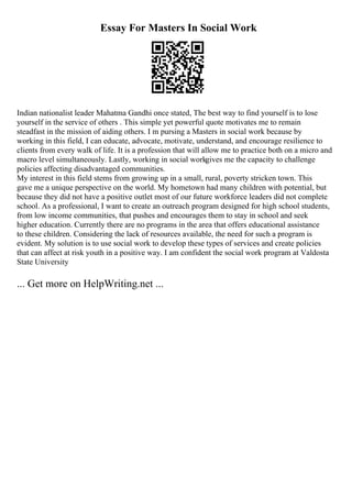 Essay For Masters In Social Work
Indian nationalist leader Mahatma Gandhi once stated, The best way to find yourself is to lose
yourself in the service of others . This simple yet powerful quote motivates me to remain
steadfast in the mission of aiding others. I m pursing a Masters in social work because by
working in this field, I can educate, advocate, motivate, understand, and encourage resilience to
clients from every walk of life. It is a profession that will allow me to practice both on a micro and
macro level simultaneously. Lastly, working in social workgives me the capacity to challenge
policies affecting disadvantaged communities.
My interest in this field stems from growing up in a small, rural, poverty stricken town. This
gave me a unique perspective on the world. My hometown had many children with potential, but
because they did not have a positive outlet most of our future workforce leaders did not complete
school. As a professional, I want to create an outreach program designed for high school students,
from low income communities, that pushes and encourages them to stay in school and seek
higher education. Currently there are no programs in the area that offers educational assistance
to these children. Considering the lack of resources available, the need for such a program is
evident. My solution is to use social work to develop these types of services and create policies
that can affect at risk youth in a positive way. I am confident the social work program at Valdosta
State University
... Get more on HelpWriting.net ...
 