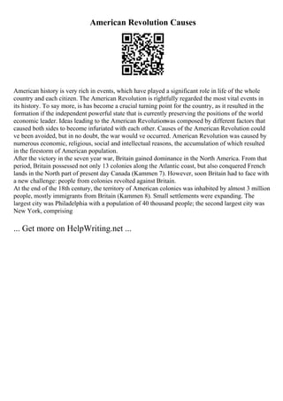 American Revolution Causes
American history is very rich in events, which have played a significant role in life of the whole
country and each citizen. The American Revolution is rightfully regarded the most vital events in
its history. To say more, is has become a crucial turning point for the country, as it resulted in the
formation if the independent powerful state that is currently preserving the positions of the world
economic leader. Ideas leading to the American Revolutionwas composed by different factors that
caused both sides to become infuriated with each other. Causes of the American Revolution could
ve been avoided, but in no doubt, the war would ve occurred. American Revolution was caused by
numerous economic, religious, social and intellectual reasons, the accumulation of which resulted
in the firestorm of American population.
After the victory in the seven year war, Britain gained dominance in the North America. From that
period, Britain possessed not only 13 colonies along the Atlantic coast, but also conquered French
lands in the North part of present day Canada (Kammen 7). However, soon Britain had to face with
a new challenge: people from colonies revolted against Britain.
At the end of the 18th century, the territory of American colonies was inhabited by almost 3 million
people, mostly immigrants from Britain (Kammen 8). Small settlements were expanding. The
largest city was Philadelphia with a population of 40 thousand people; the second largest city was
New York, comprising
... Get more on HelpWriting.net ...
 