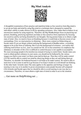 Big Mind Analysis
A thoughtful examination of how practice and repetition helps us free ourselves form Big mind is
to set up our body and mind by using Big mind as a technique that is designed to expand the
individual s ability to make choices in life by spreading awareness. Also, rather than to behave in an
unconscious manner by using negativity. Therefore, the Big Mindtechnique focus on practicing our
posture, breathing, practicing repetition can helps us free ourselves from experience by focusing
inn ourselves and by not being disturbed by our thoughts. Having posture helps us to obtain a right
state of mind. Also, we need to focus on breathing because it would help us become aware of our
surroundings. First, we must practice in obtaining... Show more content on Helpwriting.net ...
Suzuki states If you see things without realizing the background of Buddha nature , everything
appears to be in the form of suffering .But if you the background of existence , you realize that
suffering itself id how we live , how we extend our life .So in Zen sometimes we emphasize the
imbalance or disorder of life (32).t is difficult to control because is not capable to accomplish.
We must encourage people to be mischievous instead of trying to control them. Suzuki states you
want to obtain perfect calmness in your zazen, you should not be bothered by the various
images you find in your mind. Let them come and let them go. Then they will be under control
(32).We need be able to control our mind by observing things as they are and letting them go.
Therefore, we shouldn t be bothered because it will help us be under control. We need to able to
learn how to let it come in and let it go because if we keep it inside us it will disturb our thinking.
In the other hand. Aristotle states The same applies to the appetites and feelings of anger: by
reacting in one way or in another to given circumstances some people become self compared
(34).Aristotle and Suzuki agree that we should be able to avoid reacting in one way due to a
circumstance. Therefore, we must obtain a right state of mind in order to act to the situation
... Get more on HelpWriting.net ...
 