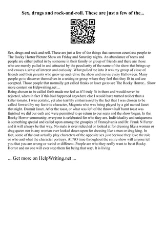Sex, drugs and rock-and-roll. These are just a few of the...
Sex, drugs and rock and roll. These are just a few of the things that summon countless people to
The Rocky Horror Picture Show on Friday and Saturday nights. An abundance of teens and
people are either pulled in by someone in their family or group of friends and there are those
who are merely pulled in and attracted by the peculiarity of the name of the show that brings up
and causes a sense of interest and curiosity. What pulled me into it was my group of close of
friends and their parents who grew up and relive the show and movie every Halloween. Many
people go to discover themselves in a setting or group where they feel that they fit in and are
accepted. Those people that normally get called freaks or loser go to see The Rocky Horror... Show
more content on Helpwriting.net ...
Being chosen to be called forth made me feel as if I truly fit in there and would never be
rejected, when in fact if this had happened anywhere else I would have turned redder than a
killer tomato. I was ecstatic, yet also terribly embarrassed by the fact that I was chosen to be
called forward by my favorite character, Magenta who was being played by a girl named Janet
that night. Damnit Janet. After the toast, or what was left of the thrown half burnt toast was
finished we did our oath and were permitted to go return to our seats and the show began. In the
Rocky Horror community, everyone is celebrated for who they are. Individuality and uniqueness
is something special and called upon among the groupies of Transylvania and Dr. Frank N Furter
and it will always be that way. No male is ever ridiculed or looked at for dressing like a woman or
drag queen nor is any woman ever looked down upon for dressing like a man or drag king. In
fact, some of the cast actually play characters of the opposite sex just because they love the role
or who and what the character portrays. At NO time throughout the entire show will anyone tell
you that you are wrong or weird or different. People are who they really want to be at Rocky
Horror and no one will ever stop them for being that way. It is living
... Get more on HelpWriting.net ...
 
