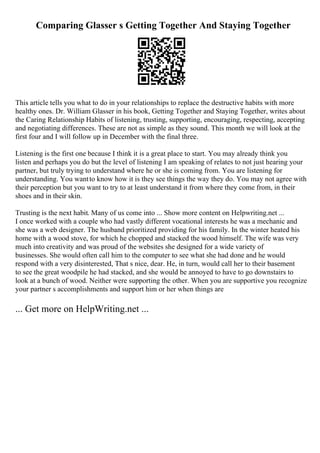 Comparing Glasser s Getting Together And Staying Together
This article tells you what to do in your relationships to replace the destructive habits with more
healthy ones. Dr. William Glasser in his book, Getting Together and Staying Together, writes about
the Caring Relationship Habits of listening, trusting, supporting, encouraging, respecting, accepting
and negotiating differences. These are not as simple as they sound. This month we will look at the
first four and I will follow up in December with the final three.
Listening is the first one because I think it is a great place to start. You may already think you
listen and perhaps you do but the level of listening I am speaking of relates to not just hearing your
partner, but truly trying to understand where he or she is coming from. You are listening for
understanding. You wantto know how it is they see things the way they do. You may not agree with
their perception but you want to try to at least understand it from where they come from, in their
shoes and in their skin.
Trusting is the next habit. Many of us come into ... Show more content on Helpwriting.net ...
I once worked with a couple who had vastly different vocational interests he was a mechanic and
she was a web designer. The husband prioritized providing for his family. In the winter heated his
home with a wood stove, for which he chopped and stacked the wood himself. The wife was very
much into creativity and was proud of the websites she designed for a wide variety of
businesses. She would often call him to the computer to see what she had done and he would
respond with a very disinterested, That s nice, dear. He, in turn, would call her to their basement
to see the great woodpile he had stacked, and she would be annoyed to have to go downstairs to
look at a bunch of wood. Neither were supporting the other. When you are supportive you recognize
your partner s accomplishments and support him or her when things are
... Get more on HelpWriting.net ...
 