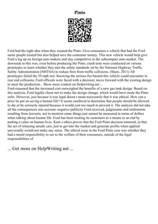 Pinto
Ford had the right idea when they created the Pinto. Give consumers a vehicle that had the Ford
name people trusted but also helped save the consumer money. This new vehicle would help give
Ford a leg up on foreign auto makers and stay competitive in the subcompact auto market. The
downside to this was, even before producing the Pinto, crash tests were conducted on various
prototypes to learn whether they met the safety standards set by the National Highway Traffic
Safety Administration (NHTSA) to reduce fires from traffic collisions. (Shaw, 2011) All
prototypes failed the 20 mph test. Knowing the serious fire hazard this vehicle could encounter in
rear end collisions, Ford officials were faced with a decision; move forward with the existing design
to meet the production... Show more content on Helpwriting.net ...
Ford reasoned that the increased cost outweighed the benefits of a new gas tank design. Based on
this analysis, Ford legally chose not to make the design change, which would have made the Pinto
safer. However, just because it was legal doesn t mean necessarily that it was ethical. How can a
price be put on saving a human life? It seems unethical to determine that people should be allowed
to die or be seriously injured because it would cost too much to prevent it. The analysis did not take
all the consequences into account; negative publicity Ford received, judgements and settlements
resulting from lawsuits, not to mention some things just cannot be measured in terms of dollars
when talking about human life. Ford has been treating its customers as a means to an end by
putting a value on human lives. Kant s ethics proves that the Ford Pinto decision immoral, in that
the act of releasing unsafe cars, just to get into the market and generate profits when applied
universally would not make any sense. The ethical issue in the Ford Pinto case was whether they
had a moral responsibility to see to the welfare of their consumers, outside of the legal
responsibilities of
... Get more on HelpWriting.net ...
 