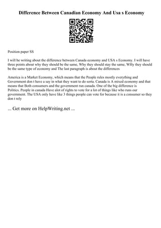 Difference Between Canadian Economy And Usa s Economy
Position paper SS
I will be writing about the difference between Canada economy and USA s Economy. I will have
three points about why they should be the same, Why they should stay the same, WHy they should
be the same type of economy and The last paragraph is about the differences
America is a Market Economy, which means that the People rules mostly everything and
Government don t have a say in what they want to do sorta. Canada is A mixed economy and that
means that Both consumers and the government run canada. One of the big difference is
Politics. People in canada Have alot of rights to vote for a lot of things like who runs our
government. The USA only have like 3 things people can vote for because it is a consumer so they
don t rely
... Get more on HelpWriting.net ...
 