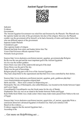 Ancient Egypt Government
Indicator
Evidence
Government
The Ancient Egyptian Government was ruled first and foremost by the Pharaoh. The Pharaoh was
the supreme leader not only of the government, but also of the religion. However, the Pharaoh
couldn t run the government all by himself, so he had a hierarchy of rulers and leaders below him
who ran different aspects of the government
Supreme leader Pharaoh
Considered a god
Also supreme leader of religion
Pharaoh had help from rulers and leaders below him The
Vizier Chief Overseer officials reported Vizier
Nomarks local governors
Sources http://www.ducksters.com/history/ancient_egyptian_government.php Religion
Ra Ra was the sun god and the most important god to the Ancient Egyptians
Isis Isis was the mother goddess
Osiris Osiris was ruler of the underworld and god of the dead
Horus Horus was the god of the sky.
Thoth was the god of knowledge
Religion played a big part in the lives of the Ancient Egyptians.
They had a deep belief in the supernatural and that their lives were controlled by their deities.
Sources http://www.ducksters.com/history/ancient_egyptian_gods_goddesses.php http:/
/www.historyforkids.net/egyptian religion.html
Skills and Jobs ... Show more content on Helpwriting.net ...
Hermopolis The city of Hermopolis, also called Khmunu, was located on the border between Upper
and Lower Egypt.
Crocodilopolis Crocodilopolis was the Greek name for the city of Shedet.
Elephantine This city was on an island at the border between Nubia and Egypt.
Kom Ombo Kom Ombo was a trade center where many trade routes passed from Nubia to the rest
of Egypt.
Sources http://www.ducksters.com/history/ancient_egypt/cities_of_ancient_egypt.php Write a
conclusion about how advanced Egyptian civilization was. Start your sentence with
Based on the evidence......
Evidence suggests that the ancient Egyptians had.....
According to the
... Get more on HelpWriting.net ...
 