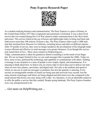 Pony Express Research Paper
As a student studying business and communication, The Pony Express is a piece of history in
the United States before 1877 that is important and sometimes overlooked. It was a short lived
service that was created during the Civil War aimed to make communication to the West faster
and easier. This service relied on the use of horses and lightweight riders to bring mail back and
forth across more than 100 stations 24 hours a day. The Pony Express riders used a 2,000 mile
trial that stretched from Missouri to California, switching horses and riders at different stations.
After 19 months of service, they were no longer needed as the development of the telegraph made
it more efficient and effective to send messages over greater distances. Even though this service
only lasted short of two... Show more content on Helpwriting.net ...
Today, communication is taken for granted as almost everything is at the touch of our finger
tips. We are no longer limited to how we can send messages like in people the 1800s. Today we
have, more or less, perfected the technology and capability to communicate with others. Sending
a message to one recipient or a mass of people is now simple, digital, and instantaneous. It is
amazing to think about how we had to rely on a horse rider to travel days just to deliver our mail
when we now have planes, cars/trucks, and digital mail. Not only is the medium and speed in
which we can use to send our messages or products, but also the quantity is amazing. Every
second, an unimaginable number of emails are being sent and received every second. Just the
same amount of packages and letters are being shipped and delivered every day compared to the
small amount that horses can carry along with a rider. As a business, it was an admirable endeavor
to offer the public a service that they needed. Despite going bankrupt, The Pony Express founders
were very entrepreneurial to be
... Get more on HelpWriting.net ...
 