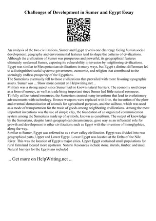 Challenges of Development in Sumer and Egypt Essay
An analysis of the two civilizations, Sumer and Egypt reveals one challenge facing human social
development: geography and environmental features tend to shape the patterns of civilizations.
Although the civilization of Sumer was prosperous and powerful, its geographical features
ultimately weakened Sumer, exposing its vulnerability to invasion by neighboring civilizations.
Egypt was similar to Mesopotamian civilizations in many ways, but Egypt s distinct differences led
to a distinguished social systems: government, economic, and religion that contributed to the
seemingly endless prosperity of the Egyptians.
The Sumerians eventually fell to those civilizations that prevailed with more favoring topographic
assets. Sumer was ... Show more content on Helpwriting.net ...
Military was a strong aspect since Sumer had no known natural barriers. The economy used crops
as a form of money, as well as trade being important since Sumer had little natural resources.
To fully utilize natural resources, the Sumerians created many inventions that lead to evolutionary
advancements with technology. Bronze weapons were replaced with Iron, the invention of the plow
and eventual domestication of animals for agricultural purposes, and the sailboat, which was used
as a mode of transportation for the trade of goods among neighboring civilizations. Among the most
important inventions was the use of simple clay, the foundation of an organized communication
system among the Sumerians made up of symbols, known as cuneiform. The output of knowledge
by the Sumerians, despite harsh geographical circumstances, gave way as an influential role for
growth and development in other civilizations such as Egypt with the invention of hieroglyphics,
along the way.
Similar to Sumer, Egypt was referred to as a river valley civilization. Egypt was divided into two
geographical parts, Upper and Lower Egypt. Lower Egypt was located at the Delta of the Nile
River. This was the location of Egypt s major cities. Upper Egypt contained small populations for
rural farmland located more upstream. Natural Resources include stone, metals, timber, and mud.
Natural barriers for the Egyptians included
... Get more on HelpWriting.net ...
 
