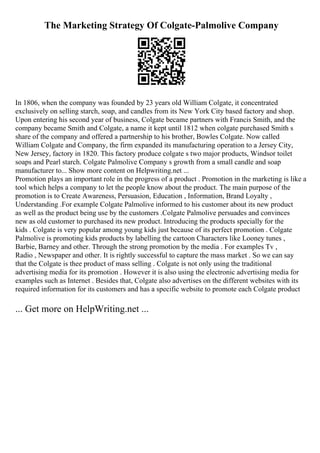 The Marketing Strategy Of Colgate-Palmolive Company
In 1806, when the company was founded by 23 years old William Colgate, it concentrated
exclusively on selling starch, soap, and candles from its New York City based factory and shop.
Upon entering his second year of business, Colgate became partners with Francis Smith, and the
company became Smith and Colgate, a name it kept until 1812 when colgate purchased Smith s
share of the company and offered a partnership to his brother, Bowles Colgate. Now called
William Colgate and Company, the firm expanded its manufacturing operation to a Jersey City,
New Jersey, factory in 1820. This factory produce colgate s two major products, Windsor toilet
soaps and Pearl starch. Colgate Palmolive Company s growth from a small candle and soap
manufacturer to... Show more content on Helpwriting.net ...
Promotion plays an important role in the progress of a product . Promotion in the marketing is like a
tool which helps a company to let the people know about the product. The main purpose of the
promotion is to Create Awareness, Persuasion, Education , Information, Brand Loyalty ,
Understanding .For example Colgate Palmolive informed to his customer about its new product
as well as the product being use by the customers .Colgate Palmolive persuades and convinces
new as old customer to purchased its new product. Introducing the products specially for the
kids . Colgate is very popular among young kids just because of its perfect promotion . Colgate
Palmolive is promoting kids products by labelling the cartoon Characters like Looney tunes ,
Barbie, Barney and other. Through the strong promotion by the media . For examples Tv ,
Radio , Newspaper and other. It is rightly successful to capture the mass market . So we can say
that the Colgate is thee product of mass selling . Colgate is not only using the traditional
advertising media for its promotion . However it is also using the electronic advertising media for
examples such as Internet . Besides that, Colgate also advertises on the different websites with its
required information for its customers and has a specific website to promote each Colgate product
... Get more on HelpWriting.net ...
 