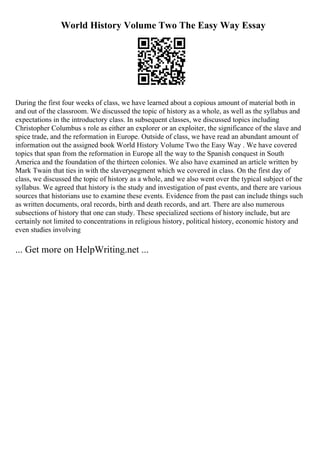 World History Volume Two The Easy Way Essay
During the first four weeks of class, we have learned about a copious amount of material both in
and out of the classroom. We discussed the topic of history as a whole, as well as the syllabus and
expectations in the introductory class. In subsequent classes, we discussed topics including
Christopher Columbus s role as either an explorer or an exploiter, the significance of the slave and
spice trade, and the reformation in Europe. Outside of class, we have read an abundant amount of
information out the assigned book World History Volume Two the Easy Way . We have covered
topics that span from the reformation in Europe all the way to the Spanish conquest in South
America and the foundation of the thirteen colonies. We also have examined an article written by
Mark Twain that ties in with the slaverysegment which we covered in class. On the first day of
class, we discussed the topic of history as a whole, and we also went over the typical subject of the
syllabus. We agreed that history is the study and investigation of past events, and there are various
sources that historians use to examine these events. Evidence from the past can include things such
as written documents, oral records, birth and death records, and art. There are also numerous
subsections of history that one can study. These specialized sections of history include, but are
certainly not limited to concentrations in religious history, political history, economic history and
even studies involving
... Get more on HelpWriting.net ...
 