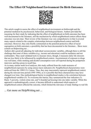The Effect Of Neighborhood Environment On Birth Outcomes
This article sought to assess the effect of neighborhood environment on birthweight and the
potential mediation by psychosocial, behavioral, and biological factors. Authors provided the
reasoning for their study by indicating that the effect of neighborhood on birth outcomes has been
well documented in the literature, still the mechanism by which neighborhood context affects these
outcomes was not clear. Their review of the literature was very comprehensive in that it covered
many aspects related to the complex relationships between neighborhood context and birth
outcomes. However, they only briefly commented on the potential protective effect of racial
segregation on birth outcomes; a possibility that has been documented in the literature... Show more
content on Helpwriting.net ...
Authors did a good job adjusting for individual socioeconomic variables, although there is still the
challenge that some of these variables (e.g., income and education) could be mediators and not
confounders. They used validated tools to measure stress, though, it measures daily life stressors
that are less likely to be influenced by neighborhood context. Ascertainment of exposure to drugs
was well done, while smoking and alcohol consumption were self reported during the postpartum
interview and thus prone to recall bias.
As in many similar multi level analyses, this study suffered from the crude measures of
neighborhood exposures by using census tracts indicators (4). Neighborhood characteristics were
retrieved from the 1990 U.S. Census. Thus, they may inaccurately represent neighborhood context
during the relevant time period (1995 1996), as it is possible that these characteristics may have
changed over time. One methodological barrier in neighborhood studies is the correlation between
neighborhood variables (5). To overcome this barrier, they summarized the four indicators (%
black, % poverty, violent crime rate, and % boarded up housing) into one index variable. While this
approach is methodologically correct, it became difficult to understand which aspects of
neighborhood context affected the outcome, which limited the relevance of study findings to real life
... Get more on HelpWriting.net ...
 