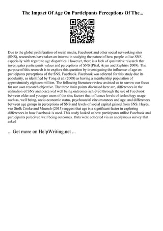 The Impact Of Age On Participants Perceptions Of The...
Due to the global proliferation of social media, Facebook and other social networking sites
(SNS), researchers have taken an interest in studying the nature of how people utilise SNS
especially with regard to age disparities. However, there is a lack of qualitative research that
investigates participants values and perceptions of SNS (Pfeil, Arjan and Zaphiris 2009). The
purpose of this research is to explore this question by investigating the influence of age on
participants perceptions of the SNS, Facebook. Facebook was selected for this study due its
popularity, as identified by Tong et al. (2008) as having a membership population of
approximately eighteen million. The following literature review assisted us to narrow our focus
for our own research objective. The three main points discussed here are, differences in the
utilisation of SNS and perceived well being outcomes achieved through the use of Facebook
between older and younger users of the site; factors that influence levels of technology usage
such as, well being, socio economic status, psychosocial circumstances and age; and differences
between age groups in perceptions of SNS and levels of social capital gained from SNS. Hayes,
van Stolk Cooke and Muench (2015) suggest that age is a significant factor in exploring
differences in how Facebook is used. This study looked at how participants utilise Facebook and
participants perceived well being outcomes. Data were collected via an anonymous survey that
asked
... Get more on HelpWriting.net ...
 