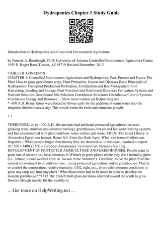 Hydroponics Chapter 1 Study Guide
Introduction to Hydroponics and Controlled Environment Agriculture
by Patricia A. Rorabaugh, Ph.D. University of Arizona Controlled Environment Agriculture Center
1951 E. Roger Road Tucson, AZ 85719 Revised December, 2012
TABLE OF CONTENTS
CHAPTER 1: Controlled Environment Agriculture and Hydroponics: Past, Present and Future The
Plant How to grow greenhouse crops Plant Protection: Insects and Diseases Basic Principals of
Hydroponics Transplant Production Pollination, Fertilization and Bee Management Fruit
Harvesting, Grading and Storage Plant Nutrition and Nutritional Disorders Fertigation Systems and
Nutrient Solutions Greenhouse Site Selection Greenhouse Structures Greenhouse Control Systems
Greenhouse Energy and Resource ... Show more content on Helpwriting.net ...
*~300 A.D. Rome Roses were forced to flower early by the addition of warm water into the
irrigation ditches twice a day. This would warm the roots and stimulate growth.
1 1
THEREFORE, up to ~300 A.D., the ancients had perfected protected agriculture (terraced
growing areas, mulches and compost heating), greenhouses, hot air and hot water heating systems
and had experimented with plant nutrition, water culture and more. THEN: The Great Library in
Alexandria Egypt was burned. Rome fell. Enter the Dark Ages! What was learned before was
forgotten... When people forget their history they are doomed or, in this case, required to repeat
it! 1300 s 1400 s 1500 s European Renaissance: revival of art, literature learning.
DEVELOPMENT OF PROTECTED AGRICULTURE AND GREENHOUSES: People want to
grow out of season (i.e., have tomatoes in Winter) or grow plants where they don t normally grow
(i.e., lettuce, a cold weather crop, in Tucson in the Summer!). Therefore, move the plant from the
natural environment to an artificial one... using protected agriculture and/or greenhouses. Modify
or control the temperature, relative humidity, CO2, light, etc., to provide optimum conditions to
grow any crop any time anywhere! What discoveries had to be made in order to develop the
modern greenhouse? *1385 The French built glass pavilions oriented toward the south to grow
flowers (though mainly for the wealthy to
... Get more on HelpWriting.net ...
 