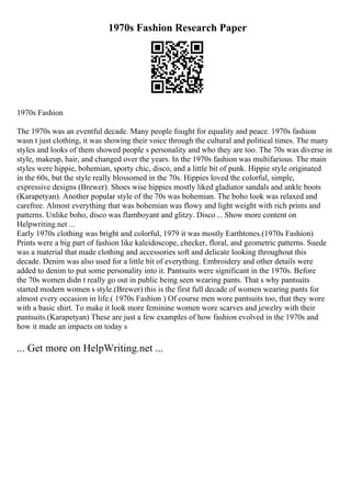 1970s Fashion Research Paper
1970s Fashion
The 1970s was an eventful decade. Many people fought for equality and peace. 1970s fashion
wasn t just clothing, it was showing their voice through the cultural and political times. The many
styles and looks of them showed people s personality and who they are too. The 70s was diverse in
style, makeup, hair, and changed over the years. In the 1970s fashion was multifarious. The main
styles were hippie, bohemian, sporty chic, disco, and a little bit of punk. Hippie style originated
in the 60s, but the style really blossomed in the 70s. Hippies loved the colorful, simple,
expressive designs (Brewer). Shoes wise hippies mostly liked gladiator sandals and ankle boots
(Karapetyan). Another popular style of the 70s was bohemian. The boho look was relaxed and
carefree. Almost everything that was bohemian was flowy and light weight with rich prints and
patterns. Unlike boho, disco was flamboyant and glitzy. Disco ... Show more content on
Helpwriting.net ...
Early 1970s clothing was bright and colorful, 1979 it was mostly Earthtones.(1970s Fashion)
Prints were a big part of fashion like kaleidoscope, checker, floral, and geometric patterns. Suede
was a material that made clothing and accessories soft and delicate looking throughout this
decade. Denim was also used for a little bit of everything. Embroidery and other details were
added to denim to put some personality into it. Pantsuits were significant in the 1970s. Before
the 70s women didn t really go out in public being seen wearing pants. That s why pantsuits
started modern women s style.(Brewer) this is the first full decade of women wearing pants for
almost every occasion in life.( 1970s Fashion ) Of course men wore pantsuits too, that they wore
with a basic shirt. To make it look more feminine women wore scarves and jewelry with their
pantsuits.(Karapetyan) These are just a few examples of how fashion evolved in the 1970s and
how it made an impacts on today s
... Get more on HelpWriting.net ...
 