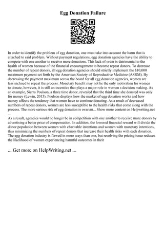 Egg Donation Failure
In order to identify the problem of egg donation, one must take into account the harm that is
attached to said problem. Without payment regulations, egg donation agencies have the ability to
compete with one another to receive more donations. This lack of order is detrimental to the
health of women because of the financial encouragement to become repeat donors. To decrease
the number of repeat donors, all egg donation agencies should strictly implement the $10,000
maximum payment set forth by the American Society of Reproductive Medicine (ASRM). By
decreasing the payment maximum across the board for all egg donation agencies, women are
less inclined to repeat the process. Monetary benefit may not be the only motivation for women
to donate, however, it is still an incentive that plays a major role in women s decision making. As
an example, Sierra Poulson, a three time donor, revealed that the third time she donated was only
for money (Lewin, 2015). Poulson displays how the market of egg donation works and how
money affects the tendency that women have to continue donating. As a result of decreased
numbers of repeat donors, women are less susceptible to the health risks that come along with the
process. The more serious risk of egg donation is ovarian... Show more content on Helpwriting.net
...
As a result, agencies would no longer be in competition with one another to receive more donors by
advertising a better price of compensation. In addition, the lowered financial reward will divide the
donor population between women with charitable intentions and women with monetary intentions,
thus minimizing the numbers of repeat donors that increase their health risks with each donation.
The egg donation industry is flawed in more ways than one, but resolving the pricing issue reduces
the likelihood of women experiencing harmful outcomes in their
... Get more on HelpWriting.net ...
 