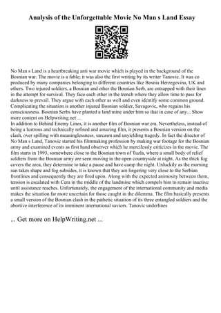 Analysis of the Unforgettable Movie No Man s Land Essay
No Man s Land is a heartbreaking anti war movie which is played in the background of the
Bosnian war. The movie is a fable; it was also the first writing by its writer Tanovic. It was co
produced by many companies belonging to different countries like Bosnia Herzegovina, UK and
others. Two injured soldiers, a Bosnian and other the Bosnian Serb, are entrapped with their lines
in the attempt for survival. They face each other in the trench where they allow time to pass for
darkness to prevail. They argue with each other as well and even identify some common ground.
Complicating the situation is another injured Bosnian soldier, Savagovic, who regains his
consciousness. Bosnian Serbs have planted a land mine under him so that in case of any... Show
more content on Helpwriting.net ...
In addition to Behind Enemy Lines, it is another film of Bosnian war era. Nevertheless, instead of
being a lustrous and technically refined and amazing film, it presents a Bosnian version on the
clash, over spilling with meaninglessness, sarcasm and unyielding tragedy. In fact the director of
No Man s Land, Tanovic started his filmmaking profession by making war footage for the Bosnian
army and examined events as first hand observer which he mercilessly criticizes in the movie. The
film starts in 1993, somewhere close to the Bosnian town of Tuzla, where a small body of relief
soldiers from the Bosnian army are seen moving in the open countryside at night. As the thick fog
covers the area, they determine to take a pause and have camp the night. Unluckily as the morning
sun takes shape and fog subsides, it is known that they are lingering very close to the Serbian
frontlines and consequently they are fired upon. Along with the expected animosity between them,
tension is escalated with Cera in the middle of the landmine which compels him to remain inactive
until assistance reaches. Unfortunately, the engagement of the international community and media
makes the situation far more uncertain for those caught in the dilemma. The film basically presents
a small version of the Bosnian clash in the pathetic situation of its three entangled soldiers and the
abortive interference of its imminent international saviors. Tanovic underlines
... Get more on HelpWriting.net ...
 