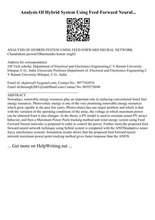Analysis Of Hybrid System Using Feed Forward Neural...
ANALYSIS OF HYBRID SYSTEM USING FEED FORWARD NEURAL NETWORK
Chandrakant jaiswal1Dharmendra kumar singh2
Address for correspondence
1M Tech scholar, Department of Electrical and Electronics Engineering,C V Raman University
bilaspur, C.G., India 2Associate Professor,Department of, Electrical and Electronics Engineering C
V Raman University Bilaspur, C.G., India
Email id: ckjaiswal13@gmail.com, Contact No.: 9977343076
Email id:dmsingh2001@rediffmail.com Contact No.:9039276048
________________________________________
ABSTRACT
Nowadays, renewable energy resources play an important role in replacing conventional fossil fuel
energy resources. Photovoltaic energy is one of the very promising renewable energy resources
which grew rapidly in the past few years. Photovoltaics has one major problem and which is that
with the variation of the operating conditions of the array, the voltage at which maximum power
can be obtained from it also changes. In the thesis, a PV model is used to simulate actual PV arrays
behavior, and then a Maximum Power Point tracking method and wind energy system using Feed
Forward Neural networks is proposed in order to control the power. Further more,the proposed feed
forward neural network technique using hybrid system is compared with the ANFIS(adaptive neuro
fuzzy interference system). Simulation results shows that the proposed feed forward neural
network maximum power point tracking method gives faster response than the ANFIS
... Get more on HelpWriting.net ...
 