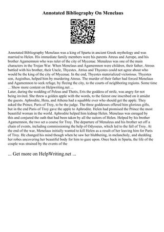Annotated Bibliography On Menelaus
Annotated Bibliography Menelaus was a king of Sparta in ancient Greek mythology and was
married to Helen. His immediate family members were his parents Atreus and Aerope, and his
brother Agamemnon who was ruler of the city of Mycenae. Menaleus was one of the main
characters in the Trojan War. When Menelaus and Agamemnon were children, their father, Atreus
battled with his brother, their Uncle, Thyestes. Atrius and Thyestes could not agree about who
would be the king of the city of Mycenae. In the end, Thyestes materialized victorious. Thyestes
son, Aegisthus, helped him by murdering Atreus. The murder of their father had forced Menelaus
and Agamemnon to seek refuge, by fleeing the city, to the courts of neighboring regions. Some time
... Show more content on Helpwriting.net ...
Later, during the wedding of Peleus and Thetis, Eris the goddess of strife, was angry for not
being invited. She threw a golden apple with the words, to the fairest one inscribed on it amidst
the guests. Aphrodite, Hera, and Athena had a squabble over who should get the apple. They
asked the Prince, Paris of Troy, to be the judge. The three goddesses offered him glorious gifts,
but in the end Paris of Troy gave the apple to Aphrodite. Helen had promised the Prince the most
beautiful woman in the world. Aphrodite helped him kidnap Helen. Menelaus was enraged by
this and conjured the oath that had been taken by all the suitors of Helen. Helped by his brother
Agamemnon, the two set a course for Troy. The departure of Menaleus and his brother set off a
chain of events, including commissioning the help of Odysseus, which led to the fall of Troy. At
the end of the war, Menelaus initially wanted to kill Helen as a result of her leaving him for Paris
of Troy. He changed his mind though when he saw her blubbering, in melancholy, and shedding
her robes uncovering her beautiful body for him to gaze upon. Once back in Sparta, the life of the
couple was strained by the events of the
... Get more on HelpWriting.net ...
 