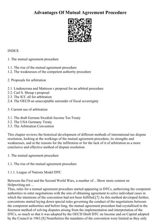 Advantages Of Mutual Agreement Procedure
INDEX
1. The mutual agreement procedure
1.1. The rise of the mutual agreement procedure
1.2. The weaknesses of the competent authority procedure
2. Proposals for arbitration
2.1. Lindencrona and Mattsson s proposal for an arbitral procedure
2.2. Carl S. Shoup s proposal
2.3. The ICC all for arbitration
2.4. The OECD an unacceptable surrender of fiscal sovereignty
3. Current use of arbitration
3.1. The draft German Swedish Income TaxTreaty
3.2. The USA Germany Treaty
3.3. The Arbitration Convention
This chapter reviews the historical development of different methods of international tax dispute
resolution, looking at the workings of the mutual agreement procedure, its strengths and
weaknesses, and at the reasons for the infiltration or for the lack of it of arbitration as a more
conclusive and effective method of dispute resolution.
1. The mutual agreement procedure
1.1. The rise of the mutual agreement procedure
1.1.1. League of Nations Model DTC
Between the First and the Second World Wars, a number of... Show more content on
Helpwriting.net ...
Thus, rules for a mutual agreement procedure started appearing in DTCs, authorising the competent
authorities to enter negotiations with the aim of obtaining agreement to solve individual cases in
which the intentions of the convention had not been fulfilled.[7] As this method developed further,
conventions started laying down special rules governing the conduct of the negotiations between
the competent authorities and before long, the mutual agreement procedure had crystallised in the
foremost method of solving disputes arising from the implementation and interpretation of the
DTCs, so much so that it was adopted by the OECD Draft DTC on Income and on Capital adopted
by the Council in 1963.[8] Nonetheless the mandates of the convention were limited as they only
 