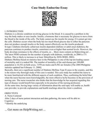 Case Study Endocrine Essay
I. INTRODUCTION
Diabetes is a chronic condition involving glucose in the blood. It is caused by a problem in the
way the body makes or uses insulin. Insulin, a hormone that is necessary for glucose to move from
the blood to the inside of the cells. The body cannot use the insulin for energy if it cannot get into
the cells. Diabetes occurs when the body has too much blood glucose due to either the pancreas
does not produce enough insulin or the body cannot effectively use the insulin produced.
In type 2 diabetes (formerly called non insulin dependent diabetes or adult onset diabetes), the
pancreas continues to produce insulin, sometimes even at higher than normal levels. However, the
body develops resistance to the effects of insulin, so ... Show more content on Helpwriting.net ...
The latest WHO estimate for the number of people with diabetes, worldwide, in 2000 is 171
million. This is likely to increase to at least 366million by 2030 (WHO, 2003).
Diabetes Mellitus based on statistics here in the Philippines is one of the top ten leading causes
of mortality and it is ranked 9th. The number of mortality of the said disease per 100,000
population is 16,552 on both sexes, 7,970 are males and 8,582 are females [The 2004 Philippine
statistics updated last February 11, 2008].
Basically, there are a significant number of Diabetes Mellitus Type II cases in the country, and this
is the reason why thorough study of this case is needed. This case study has enabled the nurse to
be more familiarized with the different aspects of such condition. Thus, confirming the belief that
when the nurse become more knowledgeable, the more effective he/he becomes in the provision of
nursing care. The nurse researcher also thinks that the knowledge he has acquired regarding this
type of disease would benefit him especially in his practice of the nursing profession.
At the same time, having large variety of information about the said topic will enable us, health
care provider, to provide explanations and health teachings about the client s condition
OBJECTIVES
A. Nurse Centered
After 2 days of nurse patient interaction and data gathering, the nurse will be able to:
Cognitive
* Identify the underlying
... Get more on HelpWriting.net ...
 