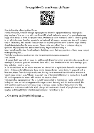 Precognitive Dream Research Paper
How to Identify a Precognitive Dream
Future prediction, whether through a precognitive dream or a psychic reading, rarely give a
play by play of how an event will exactly unfold; which had made some of my past clients very
angry when I used to work the psychic lines. One female caller wanted to know if she was going
to get a lot of money from her soon to be ex husband. My Angels answer was, You will be taken
care of financially. She became furious when she ask the questions three different ways and my
Angels kept giving her the same answer. At one point she yelled, You re not answering my
question! My response was, This is the way my Angels are answering it.
Many people are like that female caller in that they expect their precognitive ... Show more content
on Helpwriting.net ...
The following is my experience on how the precognitive dreams unraveled.
Frist Dream
I dreamed that I was with my man, C., and his male friend/co worker at an interesting store. In our
waking life, we have gone out on double dates with C s co worker and wife. I was having a good
time and didn t want to leave.
In the second scene we are with a bunch of his co workers in a place that looks like a department
store, I felt uncomfortable around these people because I didn t know them. C. goes off with a
bunch of people from work up the elevator, leaving me with two of his male office mate that I
wasn t crazy about. I said, Where s C. going? One of the men told me not to worry about it, yet I
felt really upset that he wasn t with me and left me stuck here.
The dream had a precognitive vibe to it, yet I was puzzled to its meaning. I got a text from C.
letting me know we had two opportunities to go out this Saturday and if I was interested. The
first was from our friend who wanted to go to antique stores, but his wife had to work. The
second was to see the movie John Wick plus go out to eat with a bunch of people from his job. I
laughed as I thought that s what the dream meant; I replied yes to the
... Get more on HelpWriting.net ...
 