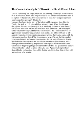 The Contorical Analysis Of Garrett Hardin s Lifeboat Ethics
Earth is a spaceship. No single person has the authority to destroy it, waste it or use
all of its resources. There is no singular leader of the entire world, therefore there is
no captain of the spaceship. But does everyone on earth have an equal right to an
equal share of its resources? (Hardin 1).
Many are familiar with the story of the indestructible passenger liner ship, the
Titanic, that sank in 1912 after colliding with an iceberg. When the ship was
sinking into the water, the passengers were frantically in search of some form of
way to save their lives. Aboard the ship, there were estimated 2,500 passengers,
with a very limited supply of lifeboats. Unfortunately, the Titanic s crew was not
appropriately trained for an evacuation crisis and did not fill the lifeboats to full
capacity. Majority of the remaining passengers fell into the freezing water, with the
lifeboats surrounding them. If the circumstances were different, the lifeboats had
the potential to save many more lives than they did that night. If that was the case,
how would the passengers aboard the lifeboat determine who to allow on, out of
the large amount of drowning people in the freezing cold water? In other words,
who receives the privilege to get aboard the lifeboat? This is a question that is asked
in Garrett Hardin s article Lifeboat Ethics, the Case Against Helping the Poor.
Garrett Hardin explains that the world is divided into thirds. One third of the world
is considered to be wealthy,
 