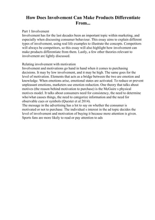 How Does Involvement Can Make Products Differentiate
From...
Part 1 Involvement
Involvement has for the last decades been an important topic within marketing, and
especially when discussing consumer behaviour. This essay aims to explain different
types of involvement, using real life examples to illustrate the concepts. Competitors
will always be competitors, so this essay will also highlight how involvement can
make products differentiate from them. Lastly, a few other theories relevant to
involvement are lightly discussed.
Relating involvement with motivation
Involvement and motivations go hand in hand when it comes to purchasing
decisions. It may by low involvement, and it may be high. The same goes for the
level of motivation. Elements that acts as a bridge between the two are emotion and
knowledge. When emotions arise, emotional states are activated. To reduce or prevent
unpleasant emotions, marketers use emotion reduction. One theory that talks about
motives (the reason behind motivation to purchase) is the McGuire s physical
motives model. It talks about consumers need for consistency, the need to determine
who/what causes things, the need to categorize information and the need for
observable cues or symbols (Quester et al 2014).
The message in the advertising has a lot to say on whether the consumer is
motivated or not to purchase. The individual s interest in the ad topic decides the
level of involvement and motivation of buying it because more attention is given.
Sports fans are more likely to read or pay attention to ads
 