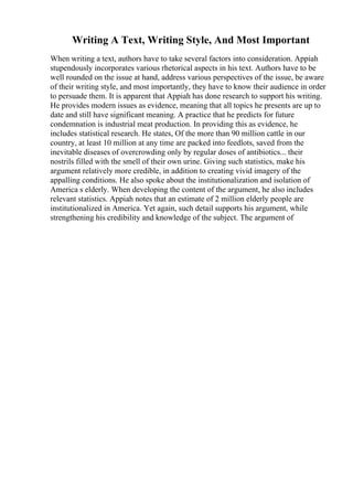 Writing A Text, Writing Style, And Most Important
When writing a text, authors have to take several factors into consideration. Appiah
stupendously incorporates various rhetorical aspects in his text. Authors have to be
well rounded on the issue at hand, address various perspectives of the issue, be aware
of their writing style, and most importantly, they have to know their audience in order
to persuade them. It is apparent that Appiah has done research to support his writing.
He provides modern issues as evidence, meaning that all topics he presents are up to
date and still have significant meaning. A practice that he predicts for future
condemnation is industrial meat production. In providing this as evidence, he
includes statistical research. He states, Of the more than 90 million cattle in our
country, at least 10 million at any time are packed into feedlots, saved from the
inevitable diseases of overcrowding only by regular doses of antibiotics... their
nostrils filled with the smell of their own urine. Giving such statistics, make his
argument relatively more credible, in addition to creating vivid imagery of the
appalling conditions. He also spoke about the institutionalization and isolation of
America s elderly. When developing the content of the argument, he also includes
relevant statistics. Appiah notes that an estimate of 2 million elderly people are
institutionalized in America. Yet again, such detail supports his argument, while
strengthening his credibility and knowledge of the subject. The argument of
 