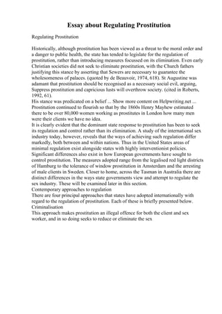 Essay about Regulating Prostitution
Regulating Prostitution
Historically, although prostitution has been viewed as a threat to the moral order and
a danger to public health, the state has tended to legislate for the regulation of
prostitution, rather than introducing measures focussed on its elimination. Even early
Christian societies did not seek to eliminate prostitution, with the Church fathers
justifying this stance by asserting that Sewers are necessary to guarantee the
wholesomeness of palaces. (quoted by de Beauvoir, 1974, 618). St Augustine was
adamant that prostitution should be recognised as a necessary social evil, arguing,
Suppress prostitution and capricious lusts will overthrow society. (cited in Roberts,
1992, 61).
His stance was predicated on a belief ... Show more content on Helpwriting.net ...
Prostitution continued to flourish so that by the 1860s Henry Mayhew estimated
there to be over 80,000 women working as prostitutes in London how many men
were their clients we have no idea.
It is clearly evident that the dominant state response to prostitution has been to seek
its regulation and control rather than its elimination. A study of the international sex
industry today, however, reveals that the ways of achieving such regulation differ
markedly, both between and within nations. Thus in the United States areas of
minimal regulation exist alongside states with highly interventionist policies.
Significant differences also exist in how European governments have sought to
control prostitution. The measures adopted range from the legalised red light districts
of Hamburg to the tolerance of window prostitution in Amsterdam and the arresting
of male clients in Sweden. Closer to home, across the Tasman in Australia there are
distinct differences in the ways state governments view and attempt to regulate the
sex industry. These will be examined later in this section.
Contemporary approaches to regulation
There are four principal approaches that states have adopted internationally with
regard to the regulation of prostitution. Each of these is briefly presented below.
Criminalisation
This approach makes prostitution an illegal offence for both the client and sex
worker, and in so doing seeks to reduce or eliminate the sex
 