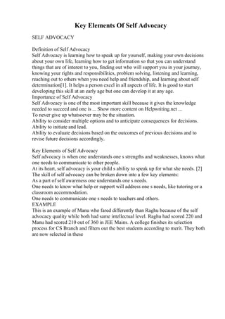 Key Elements Of Self Advocacy
SELF ADVOCACY
Definition of Self Advocacy
Self Advocacy is learning how to speak up for yourself, making your own decisions
about your own life, learning how to get information so that you can understand
things that are of interest to you, finding out who will support you in your journey,
knowing your rights and responsibilities, problem solving, listening and learning,
reaching out to others when you need help and friendship, and learning about self
determination[1]. It helps a person excel in all aspects of life. It is good to start
developing this skill at an early age but one can develop it at any age.
Importance of Self Advocacy
Self Advocacy is one of the most important skill because it gives the knowledge
needed to succeed and one is ... Show more content on Helpwriting.net ...
To never give up whatsoever may be the situation.
Ability to consider multiple options and to anticipate consequences for decisions.
Ability to initiate and lead.
Ability to evaluate decisions based on the outcomes of previous decisions and to
revise future decisions accordingly.
Key Elements of Self Advocacy
Self advocacy is when one understands one s strengths and weaknesses, knows what
one needs to communicate to other people.
At its heart, self advocacy is your child s ability to speak up for what she needs. [2]
The skill of self advocacy can be broken down into a few key elements:
As a part of self awareness one understands one s needs.
One needs to know what help or support will address one s needs, like tutoring or a
classroom accommodation.
One needs to communicate one s needs to teachers and others.
EXAMPLE
This is an example of Manu who fared differently than Raghu because of the self
advocacy quality while both had same intellectual level. Raghu had scored 220 and
Manu had scored 210 out of 360 in JEE Mains. A college finishes its selection
process for CS Branch and filters out the best students according to merit. They both
are now selected in these
 