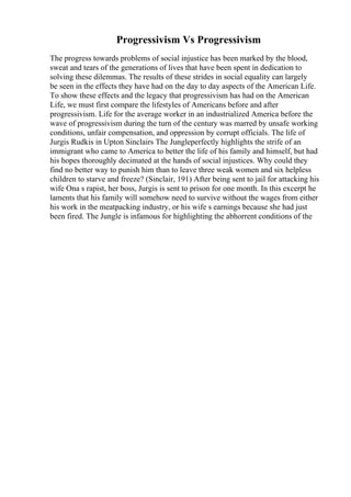 Progressivism Vs Progressivism
The progress towards problems of social injustice has been marked by the blood,
sweat and tears of the generations of lives that have been spent in dedication to
solving these dilemmas. The results of these strides in social equality can largely
be seen in the effects they have had on the day to day aspects of the American Life.
To show these effects and the legacy that progressivism has had on the American
Life, we must first compare the lifestyles of Americans before and after
progressivism. Life for the average worker in an industrialized America before the
wave of progressivism during the turn of the century was marred by unsafe working
conditions, unfair compensation, and oppression by corrupt officials. The life of
Jurgis Rudkis in Upton Sinclairs The Jungleperfectly highlights the strife of an
immigrant who came to America to better the life of his family and himself, but had
his hopes thoroughly decimated at the hands of social injustices. Why could they
find no better way to punish him than to leave three weak women and six helpless
children to starve and freeze? (Sinclair, 191) After being sent to jail for attacking his
wife Ona s rapist, her boss, Jurgis is sent to prison for one month. In this excerpt he
laments that his family will somehow need to survive without the wages from either
his work in the meatpacking industry, or his wife s earnings because she had just
been fired. The Jungle is infamous for highlighting the abhorrent conditions of the
 