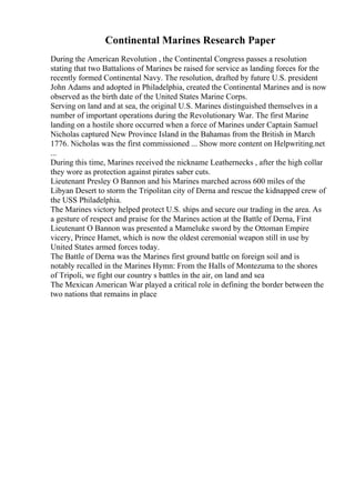 Continental Marines Research Paper
During the American Revolution , the Continental Congress passes a resolution
stating that two Battalions of Marines be raised for service as landing forces for the
recently formed Continental Navy. The resolution, drafted by future U.S. president
John Adams and adopted in Philadelphia, created the Continental Marines and is now
observed as the birth date of the United States Marine Corps.
Serving on land and at sea, the original U.S. Marines distinguished themselves in a
number of important operations during the Revolutionary War. The first Marine
landing on a hostile shore occurred when a force of Marines under Captain Samuel
Nicholas captured New Province Island in the Bahamas from the British in March
1776. Nicholas was the first commissioned ... Show more content on Helpwriting.net
...
During this time, Marines received the nickname Leathernecks , after the high collar
they wore as protection against pirates saber cuts.
Lieutenant Presley O Bannon and his Marines marched across 600 miles of the
Libyan Desert to storm the Tripolitan city of Derna and rescue the kidnapped crew of
the USS Philadelphia.
The Marines victory helped protect U.S. ships and secure our trading in the area. As
a gesture of respect and praise for the Marines action at the Battle of Derna, First
Lieutenant O Bannon was presented a Mameluke sword by the Ottoman Empire
vicery, Prince Hamet, which is now the oldest ceremonial weapon still in use by
United States armed forces today.
The Battle of Derna was the Marines first ground battle on foreign soil and is
notably recalled in the Marines Hymn: From the Halls of Montezuma to the shores
of Tripoli, we fight our country s battles in the air, on land and sea
The Mexican American War played a critical role in defining the border between the
two nations that remains in place
 