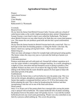 Agricultural Science Project
Project:
Agricultural Science
Name:
Ciara Murphy
Farm:
Rathconrath Co. Westmeath
Livestock:
Breed of Cow:
On my farm the farmer bred British Friesian Cattle. Friesian cattle are a breed of
cattle known today as the world s highest production dairy animal. Originating in
Europe Friesian s were bred it what is now called the Netherlands. The farmer
chose British Friesian over any other breed as he finds they are a more dual purpose
cow. This means the cow produces good milk and also has a good conformation.
Breeding:
On my farm the farmer breeds his British Friesian herd with a stock bull. This is a
bull kept on the farm for breeding purpose s to bring the Heifer s into heat. My
farmer s herd was a spring calving herd which ... Show more content on
Helpwriting.net ...
There are many advantages to them for example high yield and good eating quality.
The farmer rotates the crop every year as it prevents the build up of potato cyst
nematode.
Cultivation practises:
Potatoes need deep and well cultivated soil. Ground left without vegetation on it
over the winter months is susceptible to nitrogen leaching. As a result, ploughing to
a depth of 22cm, rotovation and bed formation occur in spring to produce a fine
seedbed. Potatoes are then sown 10 cm below the ridge by hand. I learned from
talking to the farmer that the seeds should be spaced 20 25cm apart to help with
individual growth of the plant.
Establishment:
On my farm the farmer does a soil test before he sows the potato crop. This is to
find out the nitrogen, phosphorus and potassium (NPK) content of the soil. The
farmer then applies a compound fertilizer such as 10 10 20 to their potato crop
before planting the seed. This is done by broadcasting the fertilizer and then
incorporating it into the soil in one of the final cultivations.
Weed control:
Once 15 to 20 per cent of the potato plants have emerged after sowing the potato
crop is sprayed with an herbicide. The contact herbicide kills all plants including
the potatoes however the potato crops will quickly recover. I was told the residual
herbicide prevents any weed seeds germinating. Weeds were also controlled on my
farm by a process called earthing up. This covers the growing
 