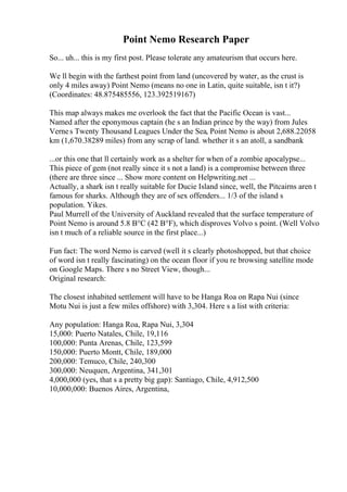 Point Nemo Research Paper
So... uh... this is my first post. Please tolerate any amateurism that occurs here.
We ll begin with the farthest point from land (uncovered by water, as the crust is
only 4 miles away) Point Nemo (means no one in Latin, quite suitable, isn t it?)
(Coordinates: 48.875485556, 123.392519167)
This map always makes me overlook the fact that the Pacific Ocean is vast...
Named after the eponymous captain (he s an Indian prince by the way) from Jules
Vernes Twenty Thousand Leagues Under the Sea, Point Nemo is about 2,688.22058
km (1,670.38289 miles) from any scrap of land. whether it s an atoll, a sandbank
...or this one that ll certainly work as a shelter for when of a zombie apocalypse...
This piece of gem (not really since it s not a land) is a compromise between three
(there are three since ... Show more content on Helpwriting.net ...
Actually, a shark isn t really suitable for Ducie Island since, well, the Pitcairns aren t
famous for sharks. Although they are of sex offenders... 1/3 of the island s
population. Yikes.
Paul Murrell of the University of Auckland revealed that the surface temperature of
Point Nemo is around 5.8 В°C (42 В°F), which disproves Volvo s point. (Well Volvo
isn t much of a reliable source in the first place...)
Fun fact: The word Nemo is carved (well it s clearly photoshopped, but that choice
of word isn t really fascinating) on the ocean floor if you re browsing satellite mode
on Google Maps. There s no Street View, though...
Original research:
The closest inhabited settlement will have to be Hanga Roa on Rapa Nui (since
Motu Nui is just a few miles offshore) with 3,304. Here s a list with criteria:
Any population: Hanga Roa, Rapa Nui, 3,304
15,000: Puerto Natales, Chile, 19,116
100,000: Punta Arenas, Chile, 123,599
150,000: Puerto Montt, Chile, 189,000
200,000: Temuco, Chile, 240,300
300,000: Neuquen, Argentina, 341,301
4,000,000 (yes, that s a pretty big gap): Santiago, Chile, 4,912,500
10,000,000: Buenos Aires, Argentina,
 