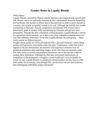 Gender Roles In Legally Blonde
Office Space
Legally Blonde, directed by Robert Luketic, features a privileged blonde sorority girl,
Elle Woods, who is as outwardly feminine as she is determined. Recently dumped by
her boyfriend, Elle decides to follow him to Harvard Law in order to prove herself as
a serious and socially acceptable woman to be wed. Although she initially has trouble
assimilating to Harvard s fiercely competitive environment, Elle evolves into a
determined, grade A student while maintaining her feminine and girl next door
personality. Through the film s characters central dynamics, Legally Blonde is shown
as a gendered cultural product, yet it shies away from culturally accepted norms in a
way that celebrates femininity. In the film Legally Blonde, the protagonist, ... Show
more content on Helpwriting.net ...
Insights about gender are shown through the film s plot and characters, where doing
gender and hegemonic masculinity come into play. Furthermore, while Elle at first
appears to be one dimensional, her dynamic role expresses a feminist view on
gendered institutions and controlling images. In the film there are moments when
Elle falls victim to sexism and gendered institutions, but in the end she is able to
surpass these limitations. Although the film does not present intersections of
inequalities in the protagonist s struggles, overall traditional views on gender are
tested. In sum, Legally Blonde is a gendered cultural product, but has more to offer
than surface level comedy, seen through Elle s professional success and resilience,
thus challenging controlling images and gender
 