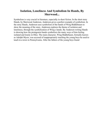 Isolation, Loneliness And Symbolism In Hands, By
Sherwood...
Symbolism is very crucial in literature, especially in short fiction. In the short story
Hands, by Sherwood Anderson, Anderson gives a perfect example of symbolism. In
the story Hands, Anderson uses symbolism of the hands of Wing Biddlebaum to
show the meaning of the story. Anderson explores the theme of isolation and
loneliness, through the symbolization of Wing s hands. By Anderson writing Hands
is showing how the protagonist hands symbolizes the many ways of him feeling
isolated and lonely in Ohio. The main character, Wing Biddlebaum, formally known
as Adolph Myers, was accused of inappropriately touching the young boys he used to
teach in a town in Pennsylvania. After the fathers of the young boys found
 
