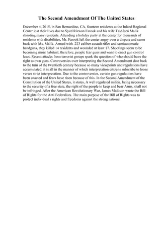 The Second Amendment Of The United States
December 4, 2015, in San Bernardino, CA, fourteen residents at the Inland Regional
Center lost their lives due to Syed Rizwan Farook and his wife Tashfeen Malik
shooting many residents. Attending a holiday party at the center for thousands of
residents with disabilities, Mr. Farook left the center angry over a dispute and came
back with Ms. Malik. Armed with .223 caliber assault rifles and semiautomatic
handguns, they killed 14 residents and wounded at least 17. Shootings seem to be
becoming more habitual, therefore, people fear guns and want to enact gun control
laws. Recent attacks from terrorist groups spark the question of who should have the
right to own guns. Controversies over interpreting the Second Amendment date back
to the turn of the twentieth century because so many viewpoints and regulations have
accumulated; it is all in the manner of which interpretation citizens subscribe to loose
verses strict interpretation. Due to the controversies, certain gun regulations have
been enacted and fears have risen because of this. In the Second Amendment of the
Constitution of the United States, it states, A well regulated militia, being necessary
to the security of a free state, the right of the people to keep and bear Arms, shall not
be infringed. After the American Revolutionary War, James Madison wrote the Bill
of Rights for the Anti Federalists. The main purpose of the Bill of Rights was to
protect individual s rights and freedoms against the strong national
 