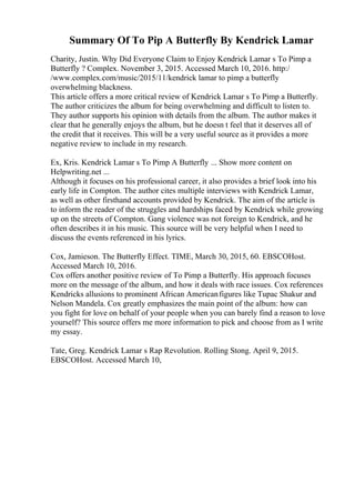 Summary Of To Pip A Butterfly By Kendrick Lamar
Charity, Justin. Why Did Everyone Claim to Enjoy Kendrick Lamar s To Pimp a
Butterfly ? Complex. November 3, 2015. Accessed March 10, 2016. http:/
/www.complex.com/music/2015/11/kendrick lamar to pimp a butterfly
overwhelming blackness.
This article offers a more critical review of Kendrick Lamar s To Pimp a Butterfly.
The author criticizes the album for being overwhelming and difficult to listen to.
They author supports his opinion with details from the album. The author makes it
clear that he generally enjoys the album, but he doesn t feel that it deserves all of
the credit that it receives. This will be a very useful source as it provides a more
negative review to include in my research.
Ex, Kris. Kendrick Lamar s To Pimp A Butterfly ... Show more content on
Helpwriting.net ...
Although it focuses on his professional career, it also provides a brief look into his
early life in Compton. The author cites multiple interviews with Kendrick Lamar,
as well as other firsthand accounts provided by Kendrick. The aim of the article is
to inform the reader of the struggles and hardships faced by Kendrick while growing
up on the streets of Compton. Gang violence was not foreign to Kendrick, and he
often describes it in his music. This source will be very helpful when I need to
discuss the events referenced in his lyrics.
Cox, Jamieson. The Butterfly Effect. TIME, March 30, 2015, 60. EBSCOHost.
Accessed March 10, 2016.
Cox offers another positive review of To Pimp a Butterfly. His approach focuses
more on the message of the album, and how it deals with race issues. Cox references
Kendricks allusions to prominent African Americanfigures like Tupac Shakur and
Nelson Mandela. Cox greatly emphasizes the main point of the album: how can
you fight for love on behalf of your people when you can barely find a reason to love
yourself? This source offers me more information to pick and choose from as I write
my essay.
Tate, Greg. Kendrick Lamar s Rap Revolution. Rolling Stong. April 9, 2015.
EBSCOHost. Accessed March 10,
 
