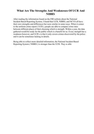 What Are The Strengths And Weaknesses Of UCR And
NIBRS
After reading the information found on the FBI website about the National
Incident Based Reporting System, I found that UCR, NIBRS, and NCVS all have
their own strengths and differences but were similar in some ways. When it comes
to the uniform crime report ( UCR ), people are able to compare crime rates
between different places of their choosing which is strength. Within a year, the data
gathered would be ready for the public which is a benefit for us. Every strength has a
weakness however, and UCR s is that it only covers crimes discovered by the police
and it can be sometimes lacking in details.
Being able to collect more detailed information, the National Incident Based
Reporting System ( NIBRS ) is stronger than the UCR. They re able
 