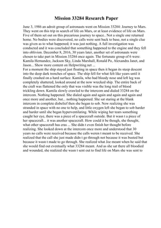Mission 33284 Research Paper
June 3, 1986 an adroit group of astronauts went on Mission 33284: Journey to Mars.
They went on this trip in search of life on Mars, or at least evidence of life on Mars.
Five of them set out on this precarious journey to space.. Not a single one returned
home. No bodies were discovered, no calls were sent back to base, not a single clue
was given as to what happened; it was just nothing. A full investigation was
conducted and it was concluded that something happened to the engine and they fell
into oblivion. December 8, 2016, 30 years later, another set of astronauts were
chosen to take part in Mission 33284 once again. The fortunate group of 6 were:
Kamila Hernandez, Jackson Sky, Linda Marshall, Ronald Po, Alexandra Janet, and
Jason... Show more content on Helpwriting.net ...
For a moment the ship stayed just floating in space then it began its steep descent
into the deep dark trenches of space. The ship fell for what felt like years until it
finally crashed on a hard surface. Kamila, who had bloody nose and left leg was
completely shattered, looked around at the now wrecked ship. The entire back of
the craft was flattened the only that was visible was the long trail of blood
trickling down. Kamila slowly crawled to the intercom and dialed 33284 on the
intercom. Nothing happened. She dialed again and again and again and again and
once more and another, but... nothing happened. She sat staring at the blank
intercom in complete disbelief then she began to sob. Now realizing she was
stranded in space with no one to help, and little oxygen left she began to sob harder
and harder until she began hyperventilating. While wiping her tears something
caught her eye, there was a piece of a spacecraft outside. But it wasn t a piece of
her spacecraft... it was another spacecraft. How could it be though, she thought,
what other spacecraft has cras ... She didn t even finish her thought before
realizing. She looked down at the intercom once more and understood that 30
years no calls were received because the calls weren t meant to be received. She
realized that the call she just made didn t go through not because it was busted but
because it wasn t made to go through. She realized what Joe meant when he said that
she would find out eventually what 33284 meant. And as she sat there all bloodied
and wounded, she realized she wasn t sent out to find life on Mars she was sent to
 