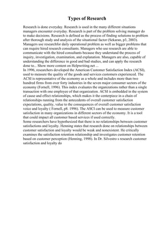Types of Research
Research is done everyday. Research is used in the many different situations
managers encounter everyday. Research is part of the problem solving manager do
to make decisions. Research is defined as the process of finding solutions to problem
after thorough study and analysis of the situational factor (Sekaran, p3, 2003).
Managers use researchfor daily operational problem as well as bigger problems that
can require hired research consultants. Managers who use research are able to
communicate with the hired consultants because they understand the process of
inquiry, investigation, examination, and explanation. Managers are also, capable of
understanding the difference in good and bad studies, and can apply the research
done to... Show more content on Helpwriting.net ...
In 1996, researchers developed the American Customer Satisfaction Index (ACSI),
used to measure the quality of the goods and services customers experienced. The
ACSI is representative of the economy as a whole and includes more than two
hundred firms from over forty industries in the seven major consumer sectors of the
economy (Fornell, 1996). This index evaluates the organizations rather than a single
transaction with one employee of that organization. ACSI is embedded in the system
of cause and effect relationships, which makes it the centerpiece in a chain of
relationships running from the antecedents of overall customer satisfaction
expectations, quality, value to the consequences of overall customer satisfaction
voice and loyalty ( Fornell, p8. 1996). The ASCI can be used to measure customer
satisfaction in many organizations in different sectors of the economy. It is a tool
that could impact all customer based services if used correctly.
Some researchers have hypothesized that there is no relationships between customer
satisfactions and loyalty. Henning states that research done on relationships between
customer satisfaction and loyalty would be weak and nonexistent. He critically
examines the satisfaction retention relationship and investigates customer retention
based on customer perception (Henning, 1998). In Dr. Silvestro s research customer
satisfaction and loyalty do
 
