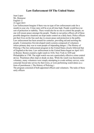 Law Enforcement Of The United States
Juan Lopez
Ms. Dennaoui
English 12
23 April 2015
Law Enforcement Imagine if there was no type of law enforcement code for a
month in your city. Crime rates will be at an all time high. People would have no
sort of protection or stability. There would also be no one to control the people; no
one will ensure peace amongst the people. Thanks to our police officers all of these
possible dangerous situations are kept under control on a daily basis. Police officers
put their lives on the line each day to ensure peace and protection to the public.
Law enforcement has been around for centuries, providing aid and assisting the
people. Communities first developed watch systems composed of volunteers
whose primary duty was to warn people of impending danger. ( The History of
Policing ) The law enforcement program in the United States closely followed that
of England at the time. Law enforcement in the United States began on April 1631
in Boston: Boston created a night watch in 1636, New York in 1658 and
Philadelphia in 1700. The night watch was not a particularly effective crime control
device. Watchmen often slept or drank on duty. While the watch was theoretically
voluntary, many volunteers were simply attempting to evade military service, were
conscript forced into service by their town, or were performing watch duties as a
form of punishment. ( The History of Policing )
The program consisted of both appointed officers and volunteers. The tasks of these
early officers
 