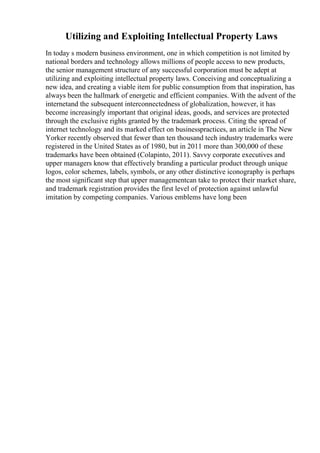 Utilizing and Exploiting Intellectual Property Laws
In today s modern business environment, one in which competition is not limited by
national borders and technology allows millions of people access to new products,
the senior management structure of any successful corporation must be adept at
utilizing and exploiting intellectual property laws. Conceiving and conceptualizing a
new idea, and creating a viable item for public consumption from that inspiration, has
always been the hallmark of energetic and efficient companies. With the advent of the
internetand the subsequent interconnectedness of globalization, however, it has
become increasingly important that original ideas, goods, and services are protected
through the exclusive rights granted by the trademark process. Citing the spread of
internet technology and its marked effect on businesspractices, an article in The New
Yorker recently observed that fewer than ten thousand tech industry trademarks were
registered in the United States as of 1980, but in 2011 more than 300,000 of these
trademarks have been obtained (Colapinto, 2011). Savvy corporate executives and
upper managers know that effectively branding a particular product through unique
logos, color schemes, labels, symbols, or any other distinctive iconography is perhaps
the most significant step that upper managementcan take to protect their market share,
and trademark registration provides the first level of protection against unlawful
imitation by competing companies. Various emblems have long been
 