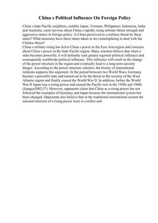 China s Political Influence On Foreign Policy
China s Indo Pacific neighbors, notably Japan, Vietnam, Philippines, Indonesia, India
and Australia, seem nervous about China s rapidly rising military threat strength and
aggressive stance in foreign policy. Is China perceived as a military threat by these
states? What measures have these states taken or are contemplating to deal with the
Chinese threat?
China s military rising has led to China s power in the East Asia region and concerns
about China s power in the Indo Pacific region. Many scholars believe that when a
state becomes powerful, it will defiantly seek greater regional political influence and
consequently worldwide political influence. This influence will result in the change
of the power structure in the region and eventually lead to a long term security
danger. According to the power structure scholars, the history of international
relations supports this argument. In the period between two World Wars, Germany
became a powerful state and turned out to be the threat to the security of the West
Atlantic region and finally caused the World War II. In addition, before the World
War II Japan was a rising power and caused the Pacific war in the 1930s and 1940s
(Jiangye2002,57). However, opponents claim that China as a rising power has not
followed the examples of Germany and Japan because the international system has
been changed. Opponents also believe that in the traditional international system the
national interests of a rising power were to conflict and
 