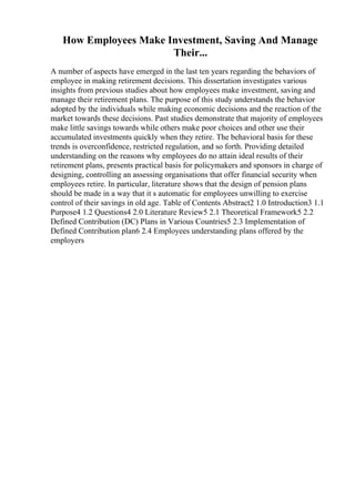 How Employees Make Investment, Saving And Manage
Their...
A number of aspects have emerged in the last ten years regarding the behaviors of
employee in making retirement decisions. This dissertation investigates various
insights from previous studies about how employees make investment, saving and
manage their retirement plans. The purpose of this study understands the behavior
adopted by the individuals while making economic decisions and the reaction of the
market towards these decisions. Past studies demonstrate that majority of employees
make little savings towards while others make poor choices and other use their
accumulated investments quickly when they retire. The behavioral basis for these
trends is overconfidence, restricted regulation, and so forth. Providing detailed
understanding on the reasons why employees do no attain ideal results of their
retirement plans, presents practical basis for policymakers and sponsors in charge of
designing, controlling an assessing organisations that offer financial security when
employees retire. In particular, literature shows that the design of pension plans
should be made in a way that it s automatic for employees unwilling to exercise
control of their savings in old age. Table of Contents Abstract2 1.0 Introduction3 1.1
Purpose4 1.2 Questions4 2.0 Literature Review5 2.1 Theoretical Framework5 2.2
Defined Contribution (DC) Plans in Various Countries5 2.3 Implementation of
Defined Contribution plan6 2.4 Employees understanding plans offered by the
employers
 