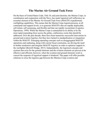 The Marine Air Ground Task Force
On the basis of United States Code, Title 10, and joint doctrine, the Marine Corps, in
coordination and cooperation with the Navy, has made logistical self sufficiency an
essential element of the Marine Air Ground Task Force (MAGTF) expeditionary
warfighting capabilities. This means that the Marine Corps logisticsmission, at all
commands and support levels, is to generate MAGTFs that are rapidly deployable,
self reliant, self sustaining, and flexible and that can rapidly reconstitute (Logistics
Operations, 1999). While the Marine Corps is unmatched in its ability to be the
most rapid responding force across the globe, a deficiency exists that should be
addressed. Over the past decade, there have been numerous successful innovations in
ground and aviation logistics, but they have lacked in standardization or integration
within the MAGTF. Emerging operating concepts such as disaggregated MAGTF
operations and seabasing, along with current fiscal constraints, are driving the need
to further modernize and integrate MAGTF logistics in order to optimize support to
the warfighter (Borrelli Hodge, 2013). Independently, the logistical concepts and
systems that exist for the ground elements and the aviation elements are proven to be
effective and efficient, however, when the aviation and ground elements work in
concert the response of logistical support is hindered. This paper will offer possible
solutions to close the logistics gap between the Marines Corps aviation and
 