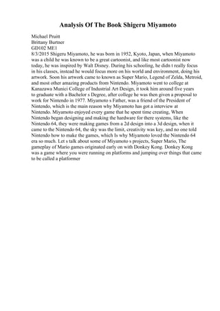 Analysis Of The Book Shigeru Miyamoto
Michael Pruitt
Brittany Burtner
GD102 ME1
8/3/2015 Shigeru Miyamoto, he was born in 1952, Kyoto, Japan, when Miyamoto
was a child he was known to be a great cartoonist, and like most cartoonist now
today, he was inspired by Walt Disney. During his schooling, he didn t really focus
in his classes, instead he would focus more on his world and environment, doing his
artwork. Soon his artwork came to known as Super Mario, Legend of Zelda, Metroid,
and most other amazing products from Nintendo. Miyamoto went to college at
Kanazawa Munici College of Industrial Art Design, it took him around five years
to graduate with a Bachelor s Degree, after college he was then given a proposal to
work for Nintendo in 1977. Miyamoto s Father, was a friend of the President of
Nintendo, which is the main reason why Miyamoto has got a interview at
Nintendo. Miyamoto enjoyed every game that he spent time creating, When
Nintendo began designing and making the hardware for there systems, like the
Nintendo 64, they were making games from a 2d design into a 3d design, when it
came to the Nintendo 64, the sky was the limit, creativity was key, and no one told
Nintendo how to make the games, which Is why Miyamoto loved the Nintendo 64
era so much. Let s talk about some of Miyamoto s projects, Super Mario, The
gameplay of Mario games originated early on with Donkey Kong. Donkey Kong
was a game where you were running on platforms and jumping over things that came
to be called a platformer
 