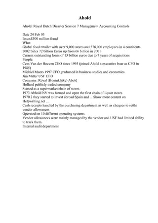 Ahold
Ahold: Royal Dutch Disaster Session 7 Management Accounting Controls
Date 24 Feb 03
Issue:$500 million fraud
What:
Global food retailer with over 9,000 stores and 278,000 employees in 4 continents
2002 Sales 72 billion Euros up from 66 billion in 2001
Current outstanding loans of 13 billion euros due to 7 years of acquisitions
People:
Cees Van der Hoeven CEO since 1993 (joined Ahold s executive boar as CFO in
1985)
Michiel Muers 1997 CFO graduated in business studies and economics
Jim Miller USF CEO
Company: Royal (Koninklijke) Ahold
Holland publicly traded company
Started as a supermarket chain of stores
1973 Abhold NV was formed and open the first chain of liquor stores
1970 2 they started to invest abroad Spain and ... Show more content on
Helpwriting.net ...
Cash receipts handled by the purchasing department as well as cheques to settle
vendor allowances
Operated on 10 different operating systems
Vendor allowances were mainly managed by the vendor and USF had limited ability
to track them.
Internal audit department
 