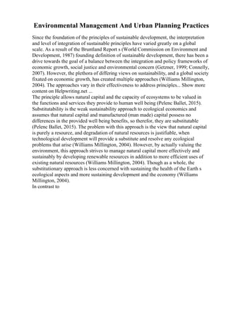 Environmental Management And Urban Planning Practices
Since the foundation of the principles of sustainable development, the interpretation
and level of integration of sustainable principles have varied greatly on a global
scale. As a result of the Bruntland Report s (World Commission on Environment and
Development, 1987) founding definition of sustainable development, there has been a
drive towards the goal of a balance between the integration and policy frameworks of
economic growth, social justice and environmental concern (Getzner, 1999; Connelly,
2007). However, the plethora of differing views on sustainability, and a global society
fixated on economic growth, has created multiple approaches (Williams Millington,
2004). The approaches vary in their effectiveness to address principles... Show more
content on Helpwriting.net ...
The principle allows natural capital and the capacity of ecosystems to be valued in
the functions and services they provide to human well being (Pelenc Ballet, 2015).
Substitutability is the weak sustainability approach to ecological economics and
assumes that natural capital and manufactured (man made) capital possess no
differences in the provided well being benefits, so therefor, they are substitutable
(Pelenc Ballet, 2015). The problem with this approach is the view that natural capital
is purely a resource, and degradation of natural resources is justifiable, when
technological development will provide a substitute and resolve any ecological
problems that arise (Williams Millington, 2004). However, by actually valuing the
environment, this approach strives to manage natural capital more effectively and
sustainably by developing renewable resources in addition to more efficient uses of
existing natural resources (Williams Millington, 2004). Though as a whole, the
substitutionary approach is less concerned with sustaining the health of the Earth s
ecological aspects and more sustaining development and the economy (Williams
Millington, 2004).
In contrast to
 