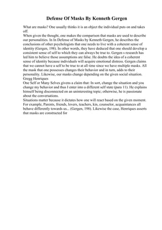 Defense Of Masks By Kenneth Gergen
What are masks? One usually thinks it is an object the individual puts on and takes
off.
When given the thought, one makes the comparison that masks are used to describe
our personalities. In In Defense of Masks by Kenneth Gergen, he describes the
conclusions of other psychologists that one needs to live with a coherent sense of
identity (Gergen, 198). In other words, they have deduced that one should develop a
consistent sense of self to which they can always be true to. Gergen s research has
led him to believe those assumptions are false. He doubts the idea of a coherent
sense of identity because individuals will acquire emotional distress. Gergen claims
that we cannot have a self to be true to at all time since we have multiple masks. All
the mask that one possesses changes their behavior and in turn, adds to their
personality. Likewise, our masks change depending on the given social situation.
Gregg Henriques
One Self or Many Selves givens a claim that: In sort, change the situation and you
change my behavior and thus I enter into a different self state (para 11). He explains
himself being disconnected on an uninteresting topic; otherwise, he is passionate
about the conversations.
Situations matter because it dictates how one will react based on the given moment.
For example, Parents, friends, lovers, teachers, kin, counselor, acquaintances all
behave differently towards us... (Gergen, 198). Likewise the case, Henriques asserts
that masks are constructed for
 